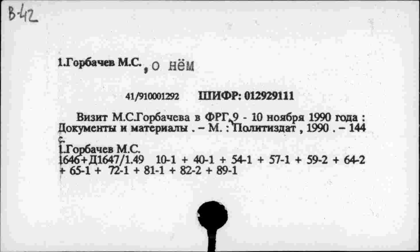 ﻿Цг.
1 .Горбачев М.С. , 0 дёМ
41/910001292 ШИФР: 012929111
Визит М.СТорбачева в ФРГ^9 - 10 ноября 1990 года :
Документы и материалы . - М. : Политиздат , 1990 . - 144 Г-Горбачев М.С.
1646+Д1647/1.49 10-1 + 40-1 + 54-1 + 57-1 + 59-2 + 64-2
4- 65-1 + 72-1 + 81-1 + 82-2 + 89-1